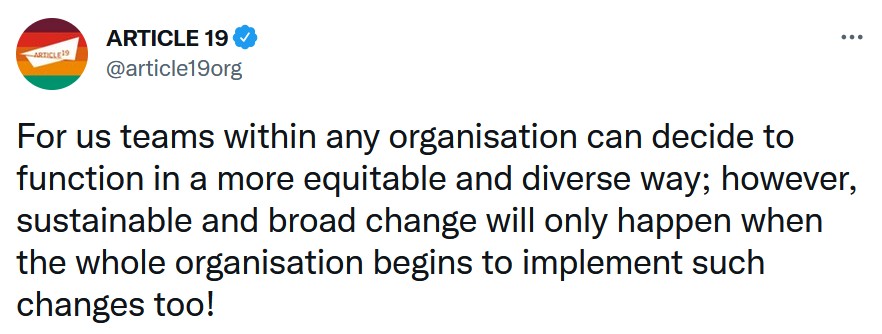 Article19: For us teams within any organisation can decide to function in a more equitable and diverse way; however, sustainable and broad change will only happen when the whole organisation begins to implement such changes too!