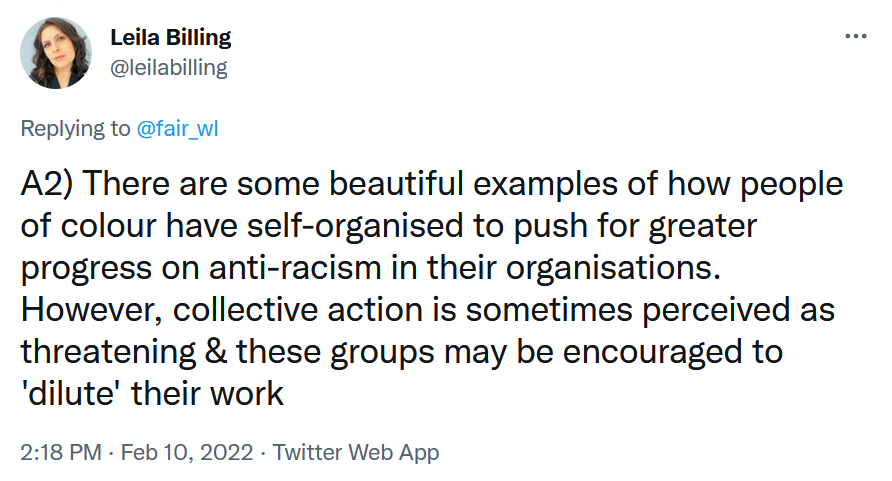 Leila Billing: A2) There are some beautiful examples of how people of colour have self-organised to push for greater progress on anti-racism in their organisations. However, collective action is sometimes perceived as threatening & these groups may be encouraged to 'dilute' their work